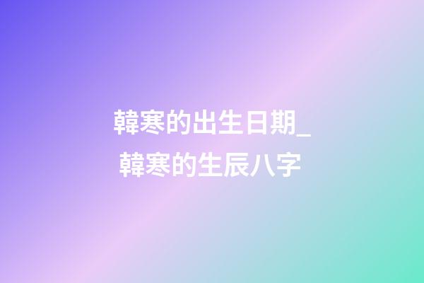 韓寒的出生日期_ 韓寒的生辰八字
